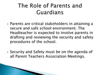  Parents are critical stakeholders in attaining a
secure and safe school environment. The
Headteacher is expected to involve parents in
drafting and reviewing the security and safety
procedures of the school.
 Security and Safety must be on the agenda of
all Parent Teachers Association Meetings.
 