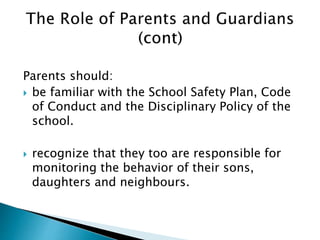 Parents should:
 be familiar with the School Safety Plan, Code
of Conduct and the Disciplinary Policy of the
school.
 recognize that they too are responsible for
monitoring the behavior of their sons,
daughters and neighbours.
 