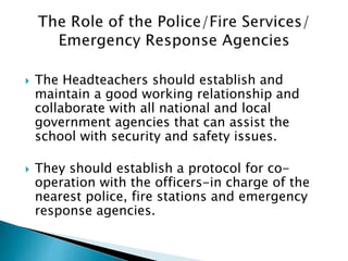  The Headteachers should establish and
maintain a good working relationship and
collaborate with all national and local
government agencies that can assist the
school with security and safety issues.
 They should establish a protocol for co-
operation with the officers-in charge of the
nearest police, fire stations and emergency
response agencies.
 