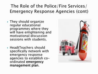  They should organize
regular educational
programmes where they
will have enlightening and
motivational discussion
sessions with students.
 HeadtTeachers should
specifically network with
emergency response
agencies to establish co-
ordinated emergency
management plan.
 