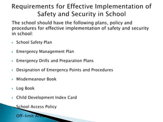 The school should have the following plans, policy and
procedures for effective implementation of safety and security
in school:
 School Safety Plan
 Emergency Management Plan
 Emergency Drills and Preparation Plans
 Designation of Emergency Points and Procedures
 Misdemeanour Book
 Log Book
 Child Development Index Card
 School Access Policy
 Off-limit Areas
 