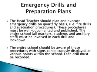  The Head Teacher should plan and execute
emergency drills on quarterly basis, (i.e. fire drills
and evacuation procedures). These procedures
must be well-documented and published. The
entire school (all teachers, students and ancillary
staff) must be involved in each drill and
lockdown.
 The entire school should be aware of these
procedures with signs conspicuously displayed at
various points within the school. Each drill must
be recorded.
 