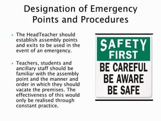  The HeadTeacher should
establish assembly points
and exits to be used in the
event of an emergency.
 Teachers, students and
ancillary staff should be
familiar with the assembly
point and the manner and
order in which they should
vacate the premises. The
effectiveness of this would
only be realised through
constant practice.
 