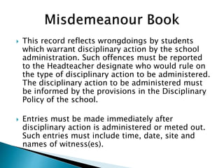  This record reflects wrongdoings by students
which warrant disciplinary action by the school
administration. Such offences must be reported
to the Headteacher designate who would rule on
the type of disciplinary action to be administered.
The disciplinary action to be administered must
be informed by the provisions in the Disciplinary
Policy of the school.
 Entries must be made immediately after
disciplinary action is administered or meted out.
Such entries must include time, date, site and
names of witness(es).
 