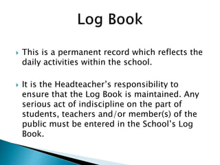  This is a permanent record which reflects the
daily activities within the school.
 It is the Headteacher’s responsibility to
ensure that the Log Book is maintained. Any
serious act of indiscipline on the part of
students, teachers and/or member(s) of the
public must be entered in the School’s Log
Book.
 