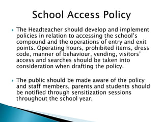  The Headteacher should develop and implement
policies in relation to accessing the school’s
compound and the operations of entry and exit
points. Operating hours, prohibited items, dress
code, manner of behaviour, vending, visitors’
access and searches should be taken into
consideration when drafting the policy.
 The public should be made aware of the policy
and staff members, parents and students should
be notified through sensitization sessions
throughout the school year.
 