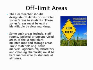  The Headteacher should
designate off-limits or restricted
zones/areas to students. These
zones/areas must be easily
identifiable by clear markings.
 Some such areas include, staff
rooms, isolated or unsupervised
areas of the school plant,
maintenance and storage areas.
Toxic materials (e.g. toxic
markers, agricultural, laboratory
and cleaning chemicals) must be
kept inaccessible to students at
all times.
 