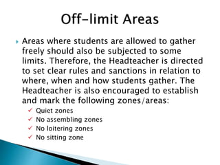  Areas where students are allowed to gather
freely should also be subjected to some
limits. Therefore, the Headteacher is directed
to set clear rules and sanctions in relation to
where, when and how students gather. The
Headteacher is also encouraged to establish
and mark the following zones/areas:
 Quiet zones
 No assembling zones
 No loitering zones
 No sitting zone
 