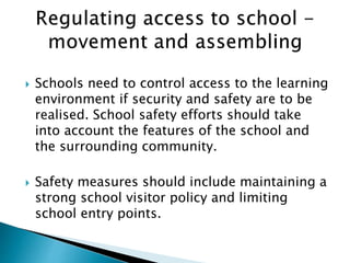  Schools need to control access to the learning
environment if security and safety are to be
realised. School safety efforts should take
into account the features of the school and
the surrounding community.
 Safety measures should include maintaining a
strong school visitor policy and limiting
school entry points.
 