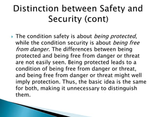  The condition safety is about being protected,
while the condition security is about being free
from danger. The differences between being
protected and being free from danger or threat
are not easily seen. Being protected leads to a
condition of being free from danger or threat,
and being free from danger or threat might well
imply protection. Thus, the basic idea is the same
for both, making it unnecessary to distinguish
them.
 