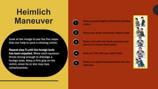 Heimlich
Maneuver
Look at the image to see the five steps
that can help to save a choking victim.
Repeat step 5 until the foreign body
has been expelled. Make each squeeze-
thrust strong enough to dislodge a
foreign body. Keep a firm grip on the
victim, since he or she may lose
consciousness.
1
2
3
4
5
Place yourself slightly behind the standing
victim.
Place your arms around the victims waist
Make a fist with one hand and place just
above the victims belly button
Grab your fist with your other hand
Deliver an upward squeeze-thrust into the
abdomen
 
