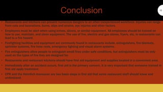 Conclusion
• Restaurants and kitchens can present numerous dangers to an often inexperienced workforce. Injuries can range
from cuts and lacerations, burns, slips and strains, eye injuries and other factors.
• Employees must be alert when using knives, slicers, or similar equipment. All employees should be trained on
how to use, maintain, and clean equipment. The use of fire, electric and gas stoves, fryers, etc, in restaurants can
lead to a fire hazard.
• Firefighting facilities and equipment are commonly found in restaurants include, extinguishers, fire blankets,
sprinkler systems, fire hose reels, emergency lighting and visual alarm systems.
• Fire extinguishers allow people to extinguish small fires under safe conditions, but extinguishers must be only
used on the types of fire they are designed for.
• Restaurants and restaurant kitchens should have first aid equipment and supplies located in a convenient area.
• Immediately after an accident occurs, first aid is the primary concern. It is very important that someone trained in
first aid apply treatment.
• CPR and the Heimlich maneuver are two basic steps in first aid that some restaurant staff should know and
understand.
12
 
