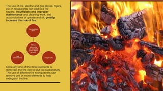 The use of fire, electric and gas stoves, fryers,
etc, in restaurants can lead to a fire
hazard. Insufficient and improper
maintenance and cleaning work, and
accumulations of grease and oil, greatly
increase the risk of fire.
Once any one of the three elements is
removed, the fire can be put out successfully.
The use of different fire extinguishers can
remove one or more elements to help
extinguish the fire.
Three
elements
are required
for an object
to burn:
Combustibles
(fuel)
Oxygen (air)
Heat
(temperature)
 