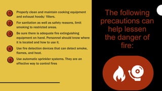 1
2
3
Properly clean and maintain cooking equipment
and exhaust hoods/ filters.
For sanitation as well as safety reasons, limit
smoking to restricted areas.
Be sure there is adequate fire extinguishing
equipment on hand. Personnel should know where
it is located and how to use it.
Use fire detection devices that can detect smoke,
flames, and heat.
Use automatic sprinkler systems. They are an
effective way to control fires
The following
precautions can
help lessen
the danger of
fire:
5
4
 