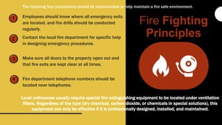 1
2
3
4
Employees should know where all emergency exits
are located, and fire drills should be conducted
regularly.
Contact the local fire department for specific help
in designing emergency procedures.
Make sure all doors to the property open out and
that fire exits are kept clear at all times.
Fire department telephone numbers should be
located near telephones.
Fire Fighting
Principles
Local ordinances usually require special fire extinguishing equipment to be located under ventilation
filters. Regardless of the type (dry chemical, carbon dioxide, or chemicals in special solutions), this
equipment can only be effective if it is professionally designed, installed, and maintained.
The following four precautions should be implemented to help maintain a fire safe environment.
 