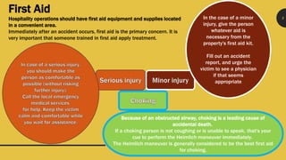 9
First Aid
Hospitality operations should have first aid equipment and supplies located
in a convenient area.
Immediately after an accident occurs, first aid is the primary concern. It is
very important that someone trained in first aid apply treatment.
In the case of a minor
injury, give the person
whatever aid is
necessary from the
property's first aid kit.
Fill out an accident
report, and urge the
victim to see a physician
if that seems
appropriate
Because of an obstructed airway, choking is a leading cause of
accidental death.
If a choking person is not coughing or is unable to speak, that's your
cue to perform the Heimlich maneuver immediately.
The Heimlich maneuver is generally considered to be the best first aid
for choking.
 