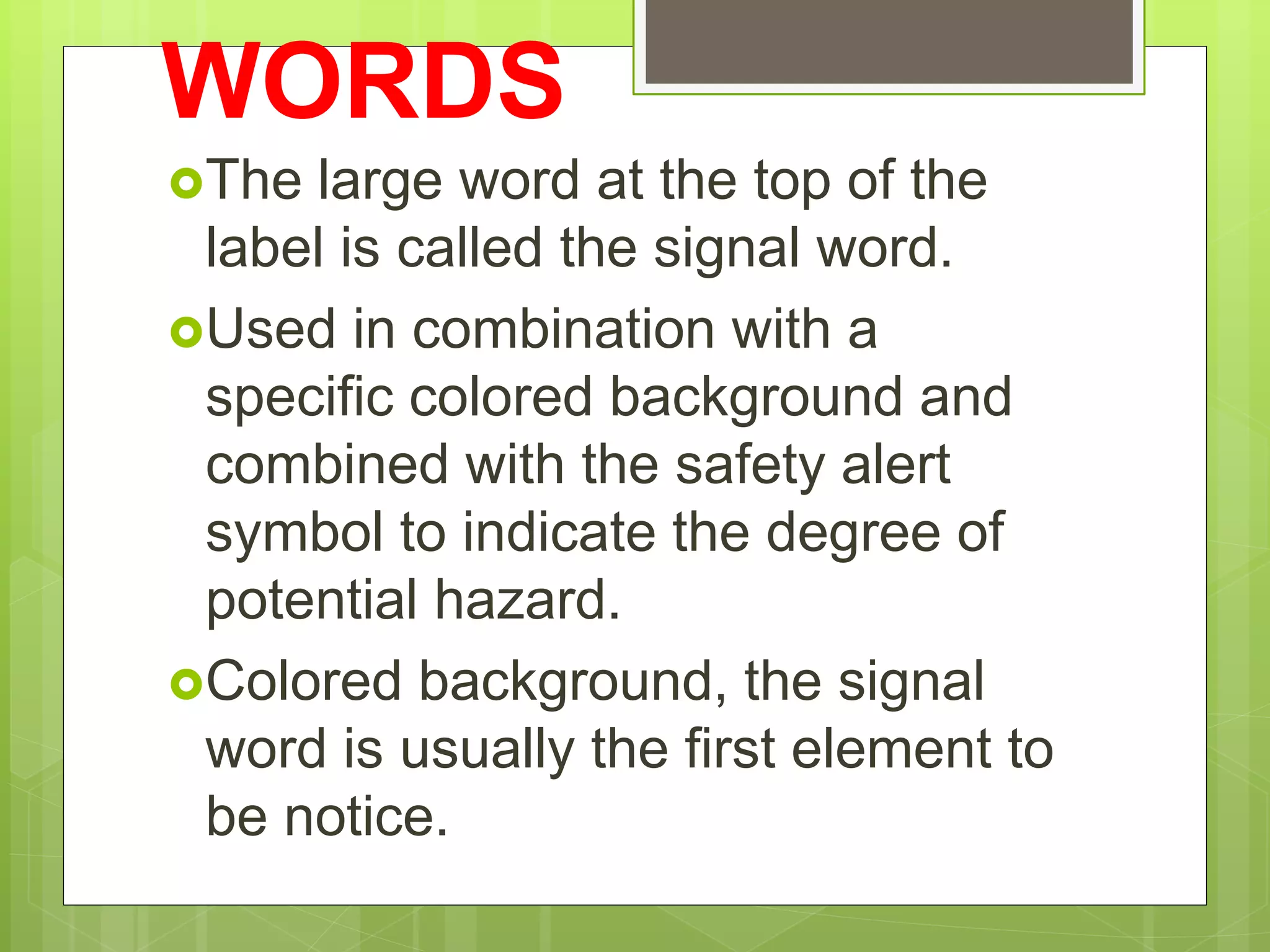 WORDS
The large word at the top of the
label is called the signal word.
Used in combination with a
specific colored background and
combined with the safety alert
symbol to indicate the degree of
potential hazard.
Colored background, the signal
word is usually the first element to
be notice.
 