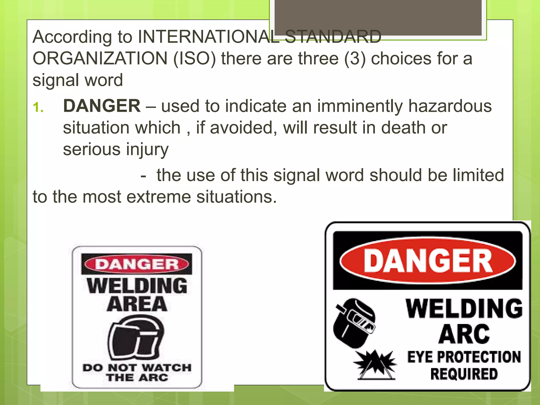 According to INTERNATIONAL STANDARD
ORGANIZATION (ISO) there are three (3) choices for a
signal word
1. DANGER – used to indicate an imminently hazardous
situation which , if avoided, will result in death or
serious injury
- the use of this signal word should be limited
to the most extreme situations.
 