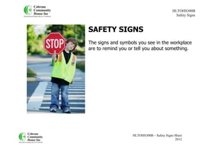 HLTOHS300B
                                              Safety Signs



SAFETY SIGNS
The signs and symbols you see in the workplace
are to remind you or tell you about something.




                   HLTOHS300B – Safety Signs Sheet
                                             2012
 
