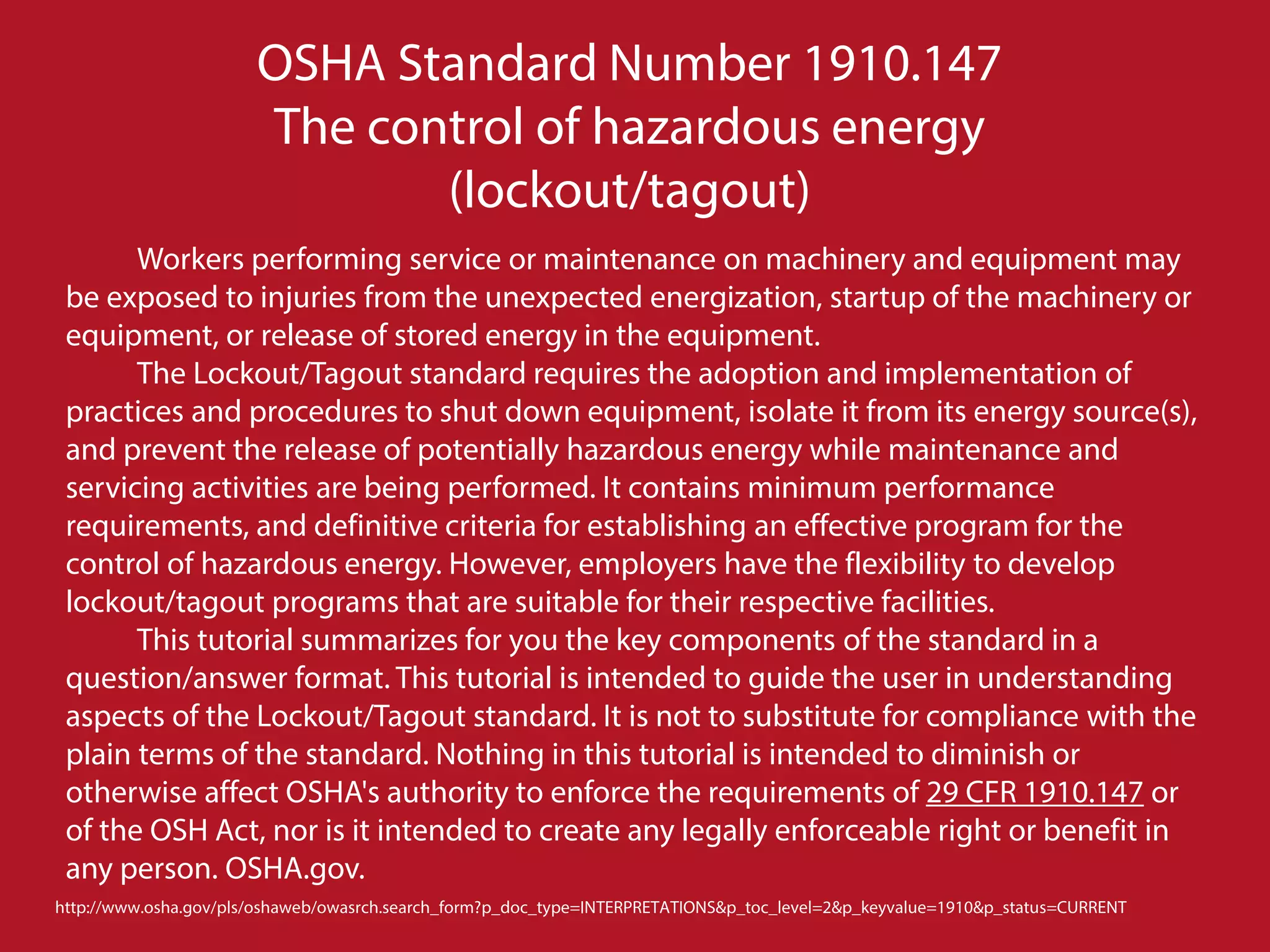 Workers performing service or maintenance on machinery and equipment may
be exposed to injuries from the unexpected energization, startup of the machinery or
equipment, or release of stored energy in the equipment.
The Lockout/Tagout standard requires the adoption and implementation of
practices and procedures to shut down equipment, isolate it from its energy source(s),
and prevent the release of potentially hazardous energy while maintenance and
servicing activities are being performed. It contains minimum performance
requirements, and definitive criteria for establishing an effective program for the
control of hazardous energy. However, employers have the flexibility to develop
lockout/tagout programs that are suitable for their respective facilities.
This tutorial summarizes for you the key components of the standard in a
question/answer format. This tutorial is intended to guide the user in understanding
aspects of the Lockout/Tagout standard. It is not to substitute for compliance with the
plain terms of the standard. Nothing in this tutorial is intended to diminish or
otherwise affect OSHA's authority to enforce the requirements of 29 CFR 1910.147 or
of the OSH Act, nor is it intended to create any legally enforceable right or benefit in
any person. OSHA.gov.
OSHA Standard Number 1910.147
The control of hazardous energy
(lockout/tagout)
http://www.osha.gov/pls/oshaweb/owasrch.search_form?p_doc_type=INTERPRETATIONS&p_toc_level=2&p_keyvalue=1910&p_status=CURRENT
 