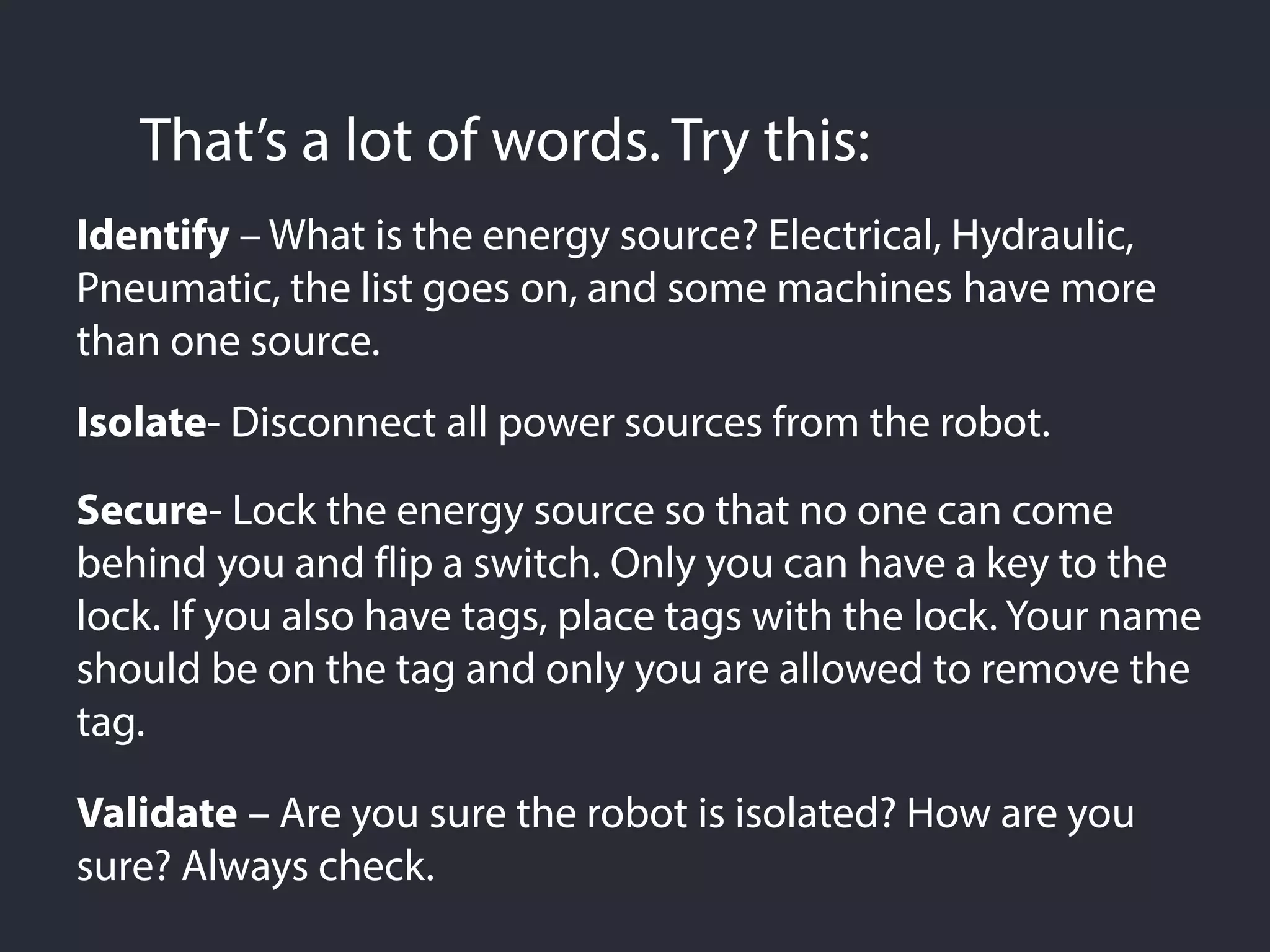 That’s a lot of words. Try this:
Identify – What is the energy source? Electrical, Hydraulic,
Pneumatic, the list goes on, and some machines have more
than one source.
Isolate- Disconnect all power sources from the robot.
Secure- Lock the energy source so that no one can come
behind you and flip a switch. Only you can have a key to the
lock. If you also have tags, place tags with the lock. Your name
should be on the tag and only you are allowed to remove the
tag.
Validate – Are you sure the robot is isolated? How are you
sure? Always check.
 