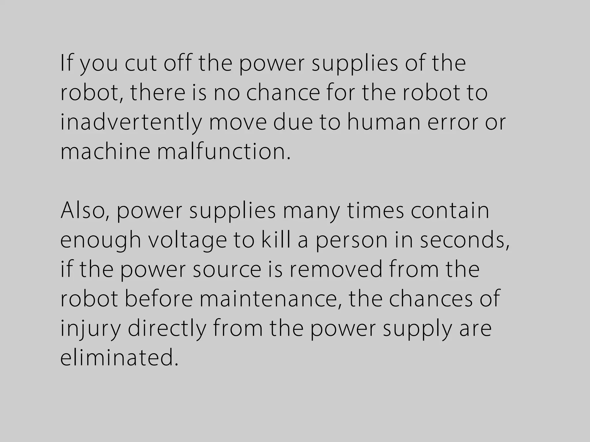 If you cut off the power supplies of the
robot, there is no chance for the robot to
inadvertently move due to human error or
machine malfunction.
Also, power supplies many times contain
enough voltage to kill a person in seconds,
if the power source is removed from the
robot before maintenance, the chances of
injury directly from the power supply are
eliminated.
 