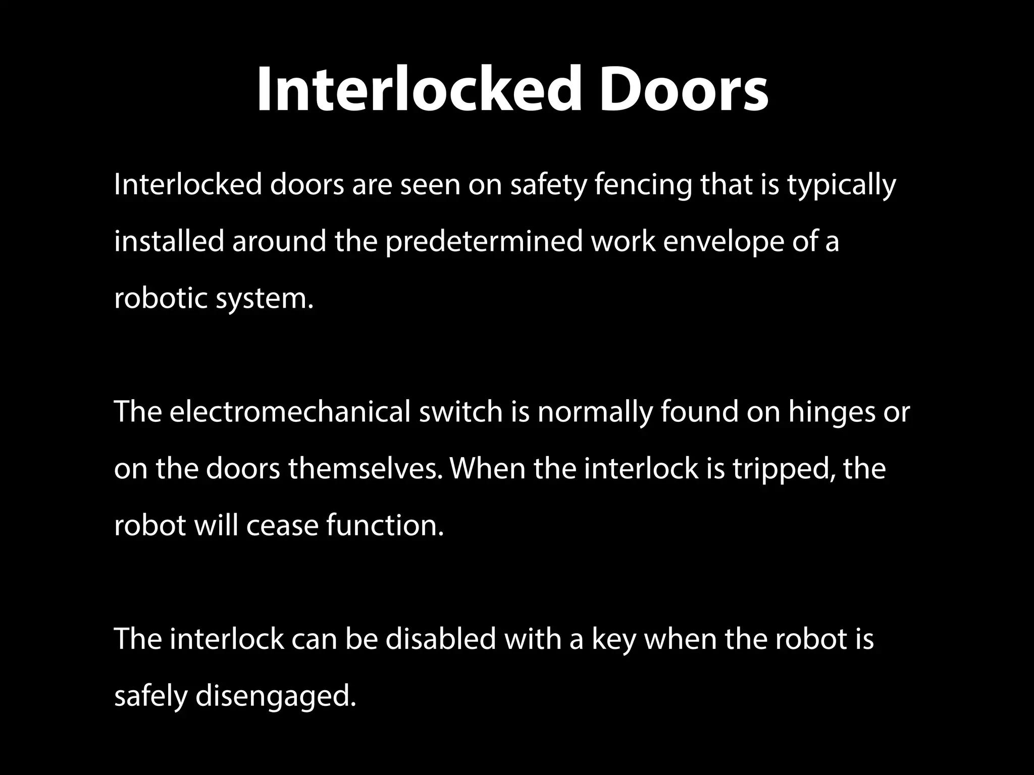 Interlocked Doors
Interlocked doors are seen on safety fencing that is typically
installed around the predetermined work envelope of a
robotic system.
The electromechanical switch is normally found on hinges or
on the doors themselves. When the interlock is tripped, the
robot will cease function.
The interlock can be disabled with a key when the robot is
safely disengaged.
 