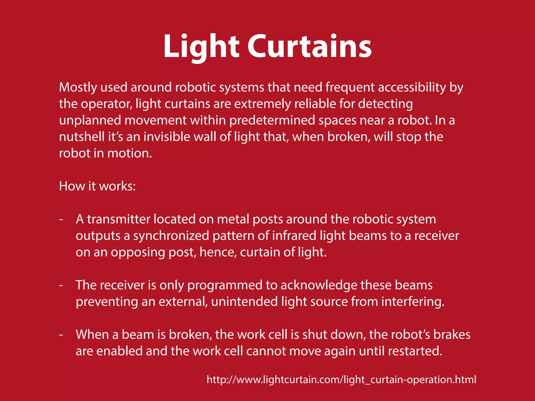Light Curtains
Mostly used around robotic systems that need frequent accessibility by
the operator, light curtains are extremely reliable for detecting
unplanned movement within predetermined spaces near a robot. In a
nutshell it’s an invisible wall of light that, when broken, will stop the
robot in motion.
How it works:
- A transmitter located on metal posts around the robotic system
outputs a synchronized pattern of infrared light beams to a receiver
on an opposing post, hence, curtain of light.
- The receiver is only programmed to acknowledge these beams
preventing an external, unintended light source from interfering.
- When a beam is broken, the work cell is shut down, the robot’s brakes
are enabled and the work cell cannot move again until restarted.
http://www.lightcurtain.com/light_curtain-operation.html
 