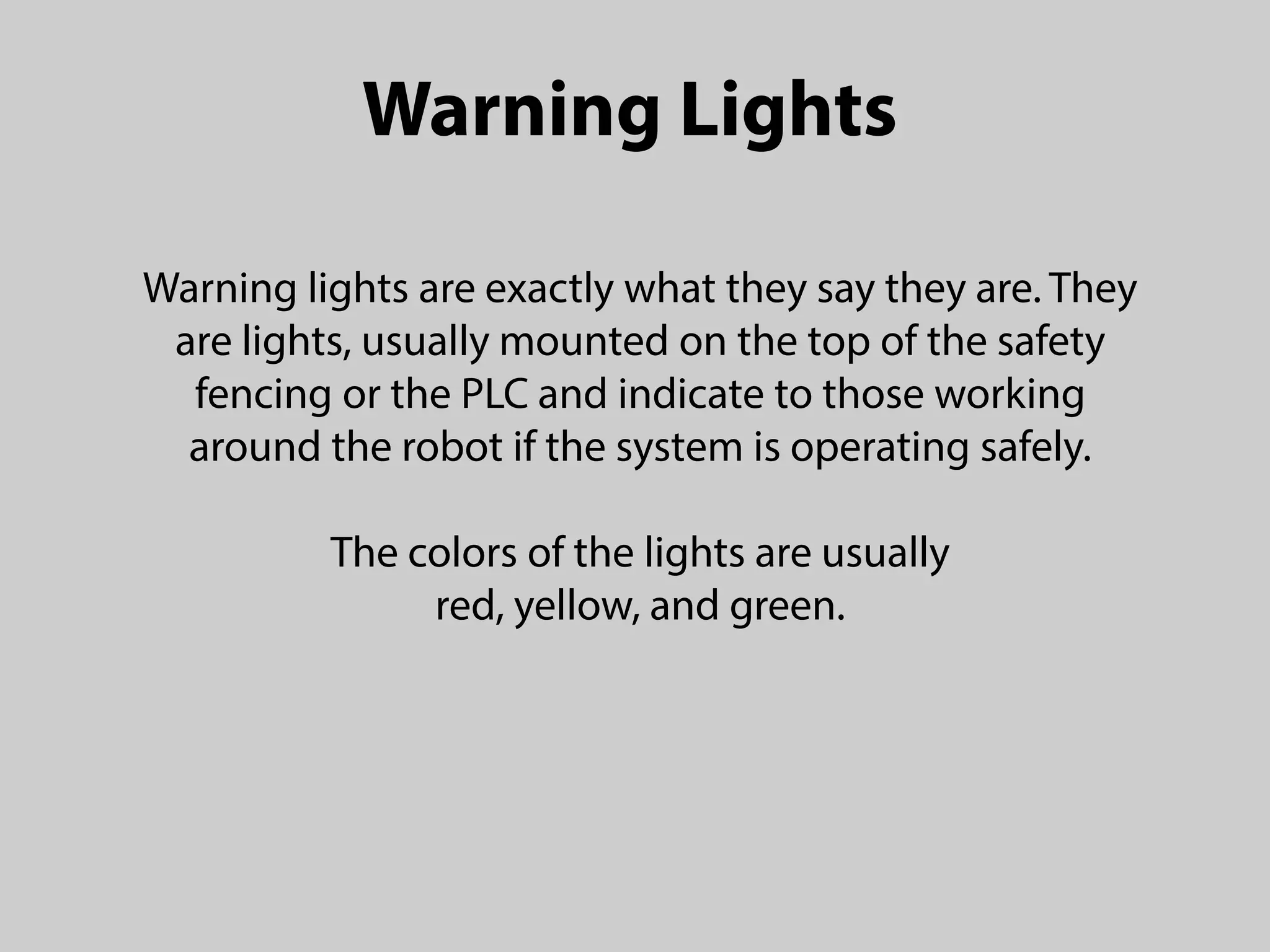 Warning Lights
Warning lights are exactly what they say they are. They
are lights, usually mounted on the top of the safety
fencing or the PLC and indicate to those working
around the robot if the system is operating safely.
The colors of the lights are usually
red, yellow, and green.
 