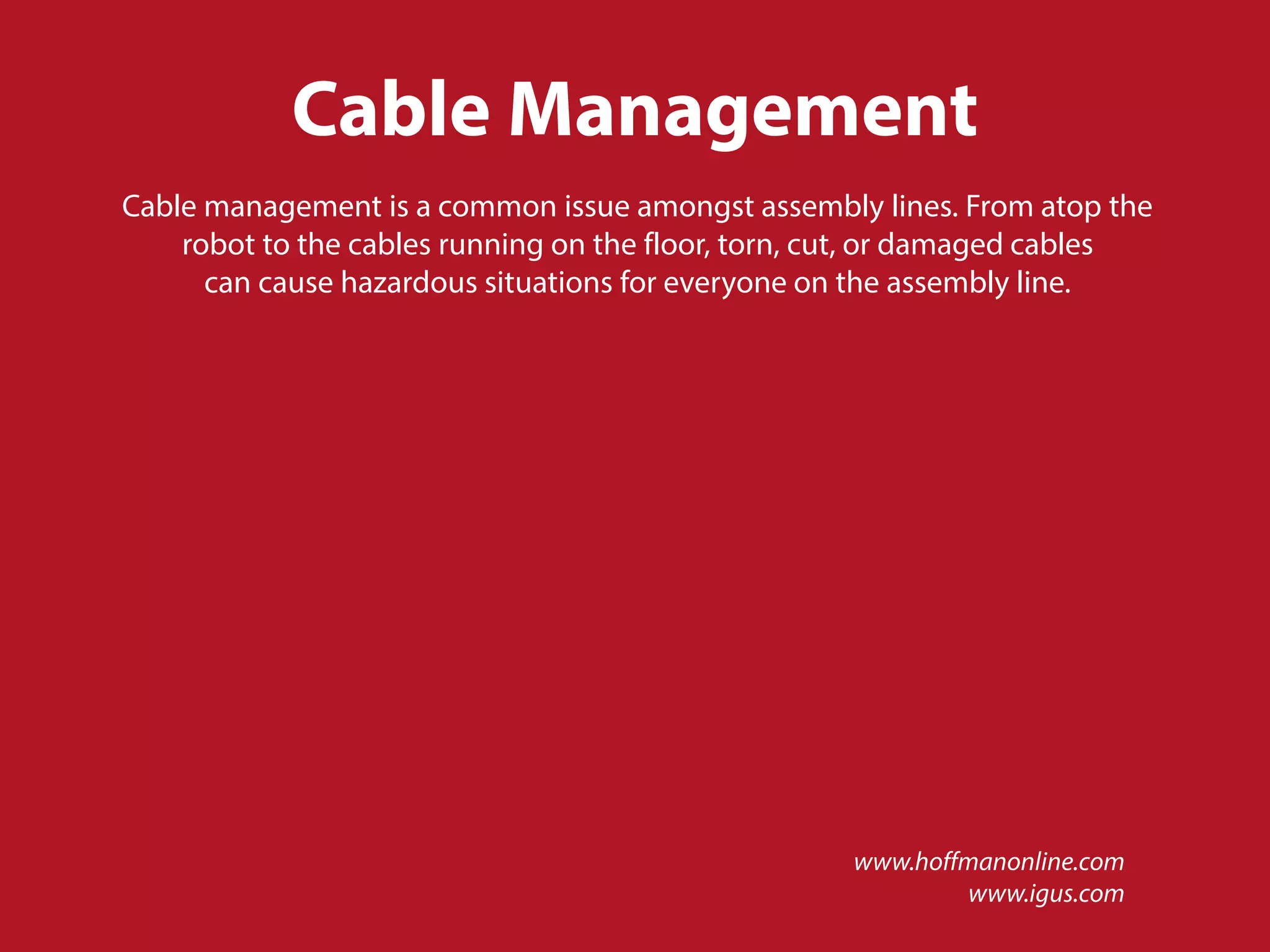 Cable Management
Cable management is a common issue amongst assembly lines. From atop the
robot to the cables running on the floor, torn, cut, or damaged cables
can cause hazardous situations for everyone on the assembly line.
www.hoffmanonline.com
www.igus.com
 
