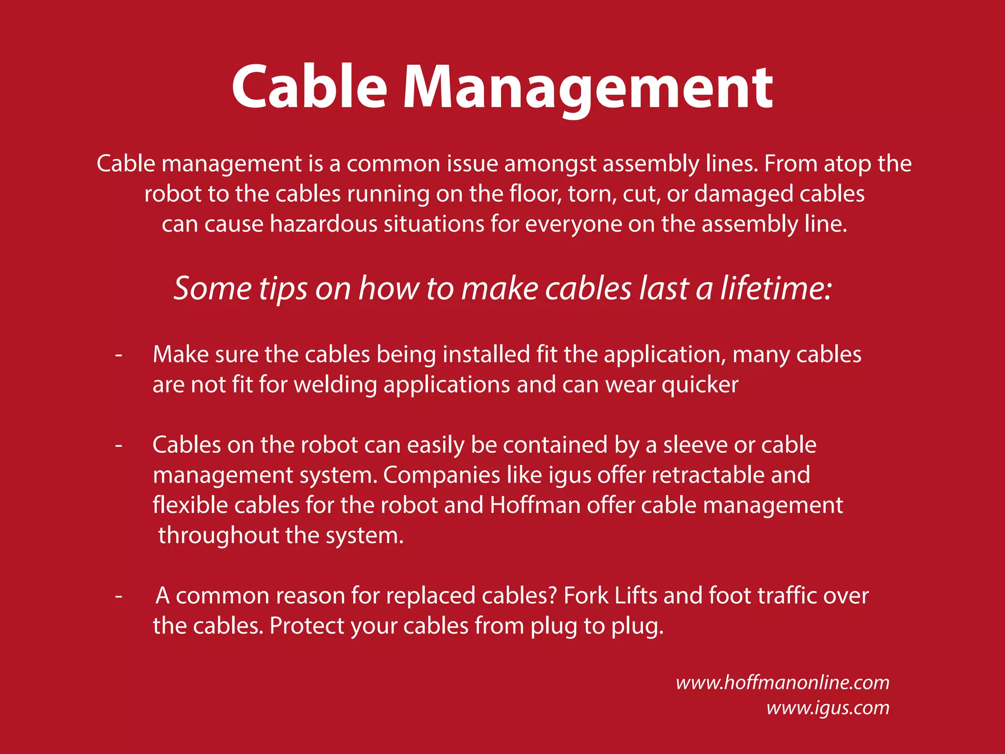 Cable Management
Cable management is a common issue amongst assembly lines. From atop the
robot to the cables running on the floor, torn, cut, or damaged cables
can cause hazardous situations for everyone on the assembly line.
www.hoffmanonline.com
www.igus.com
Some tips on how to make cables last a lifetime:
- Make sure the cables being installed fit the application, many cables
are not fit for welding applications and can wear quicker
- Cables on the robot can easily be contained by a sleeve or cable
management system. Companies like igus offer retractable and
flexible cables for the robot and Hoffman offer cable management
throughout the system.
- A common reason for replaced cables? Fork Lifts and foot traffic over
the cables. Protect your cables from plug to plug.
 