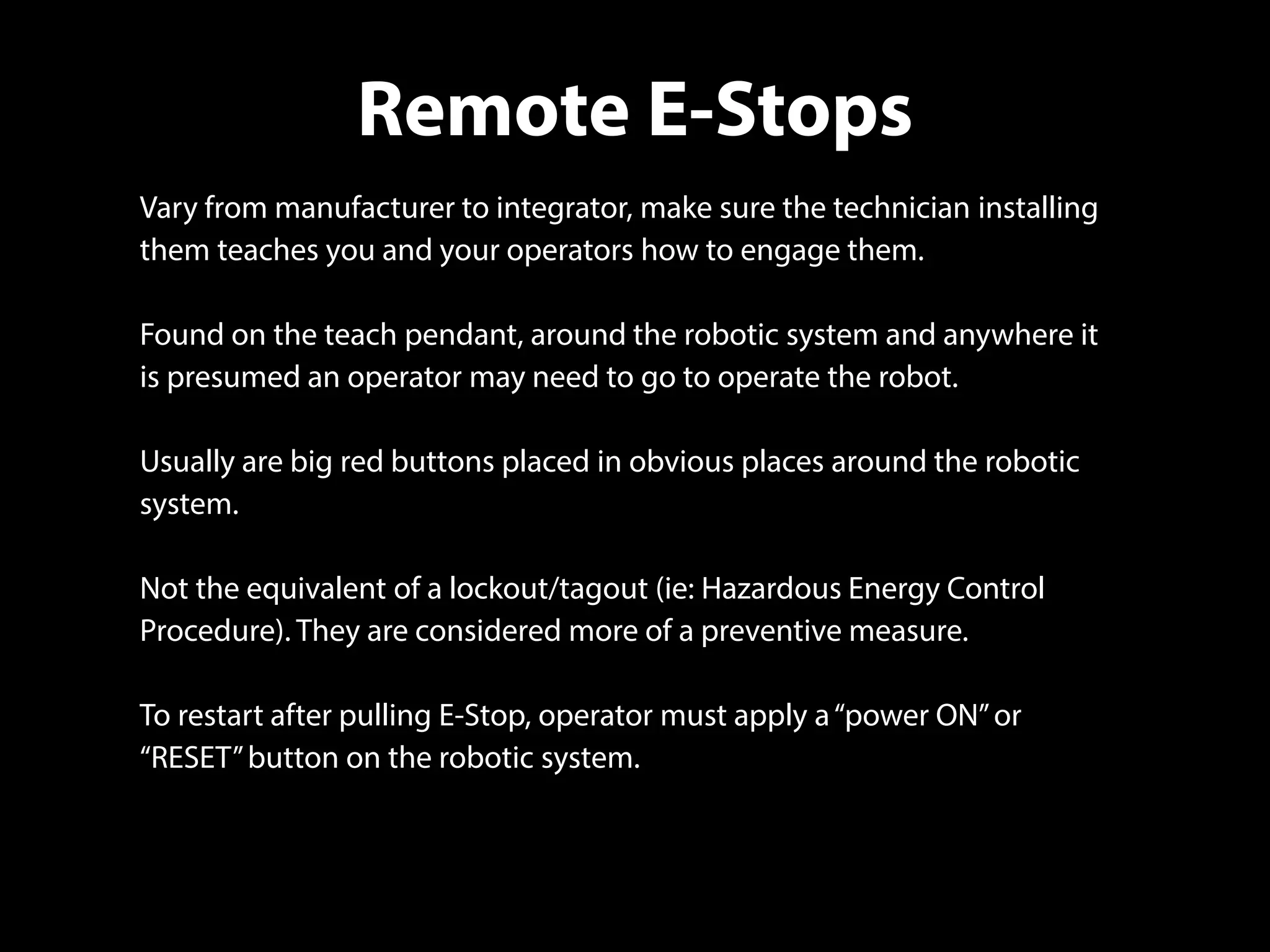 Remote E-Stops
Vary from manufacturer to integrator, make sure the technician installing
them teaches you and your operators how to engage them.
Found on the teach pendant, around the robotic system and anywhere it
is presumed an operator may need to go to operate the robot.
Usually are big red buttons placed in obvious places around the robotic
system.
Not the equivalent of a lockout/tagout (ie: Hazardous Energy Control
Procedure). They are considered more of a preventive measure.
To restart after pulling E-Stop, operator must apply a“power ON”or
“RESET”button on the robotic system.
 