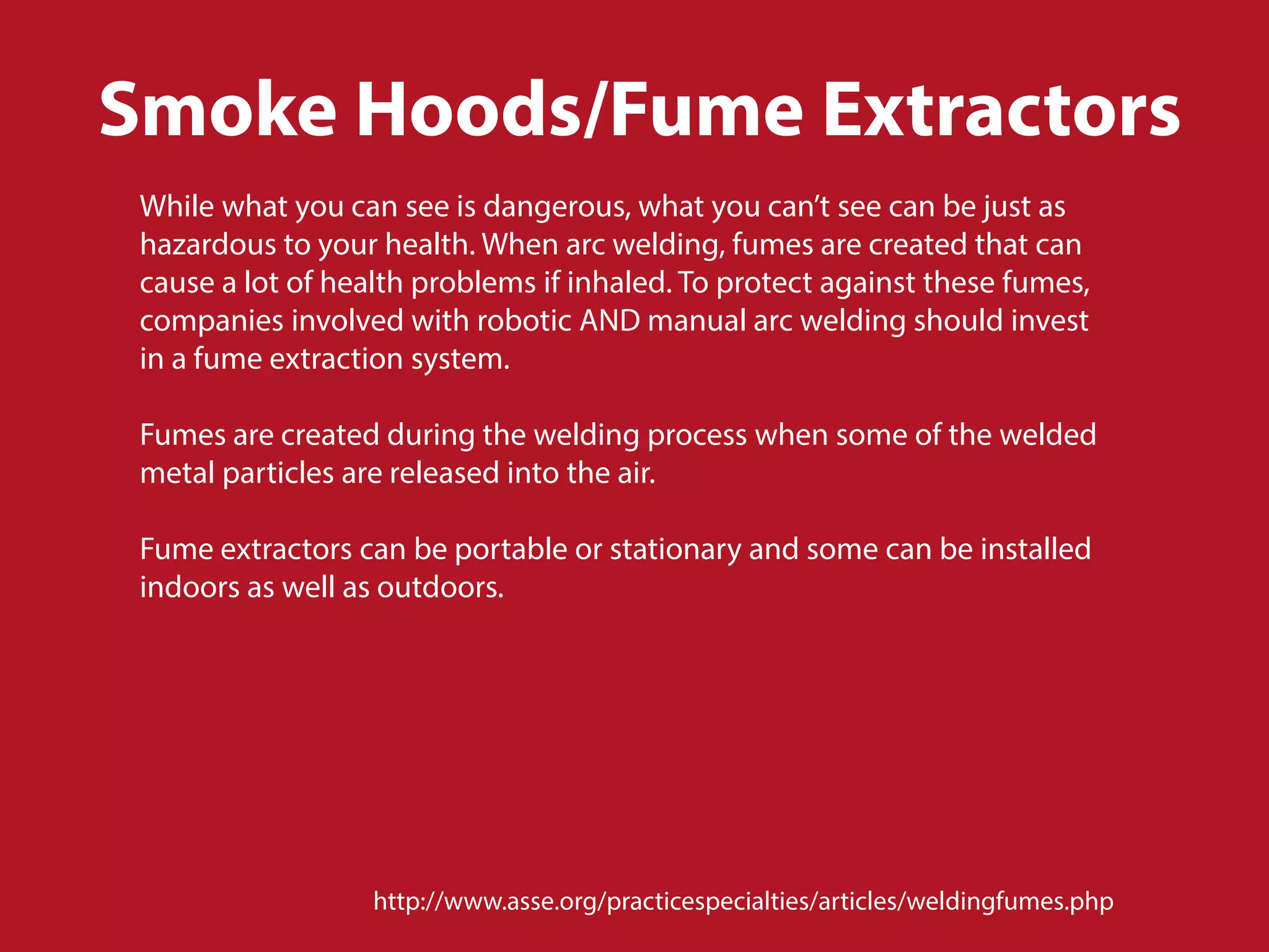 Smoke Hoods/Fume Extractors
While what you can see is dangerous, what you can’t see can be just as
hazardous to your health. When arc welding, fumes are created that can
cause a lot of health problems if inhaled. To protect against these fumes,
companies involved with robotic AND manual arc welding should invest
in a fume extraction system.
Fumes are created during the welding process when some of the welded
metal particles are released into the air.
Fume extractors can be portable or stationary and some can be installed
indoors as well as outdoors.
http://www.asse.org/practicespecialties/articles/weldingfumes.php
 