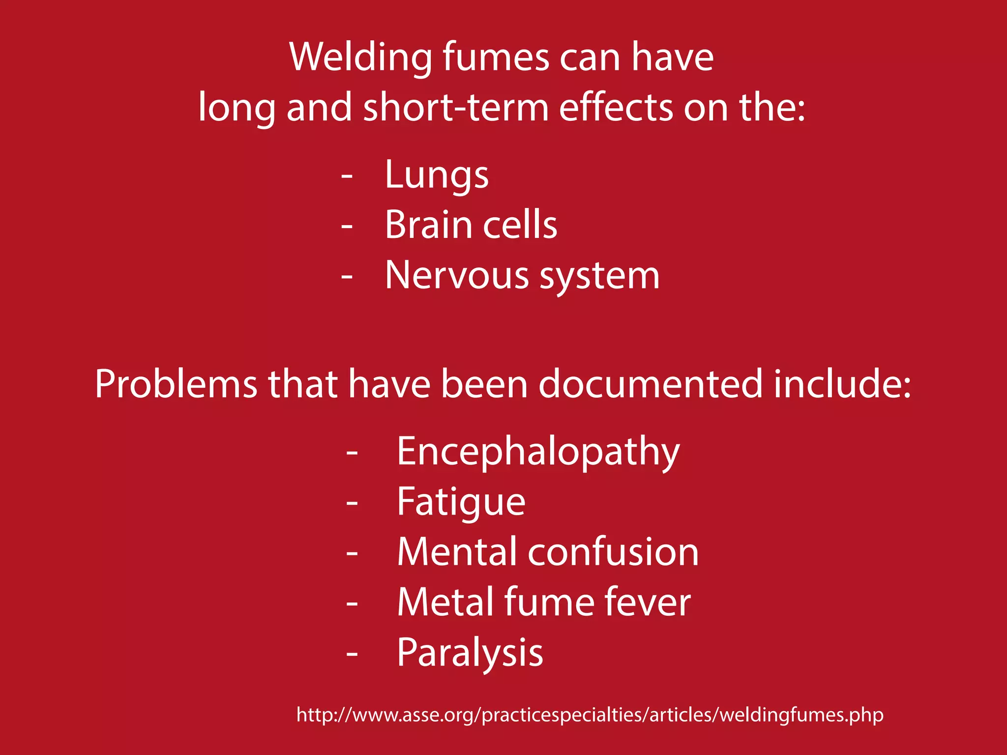 http://www.asse.org/practicespecialties/articles/weldingfumes.php
Welding fumes can have
long and short-term effects on the:
- Lungs
- Brain cells
- Nervous system
Problems that have been documented include:
- Encephalopathy
- Fatigue
- Mental confusion
- Metal fume fever
- Paralysis
 