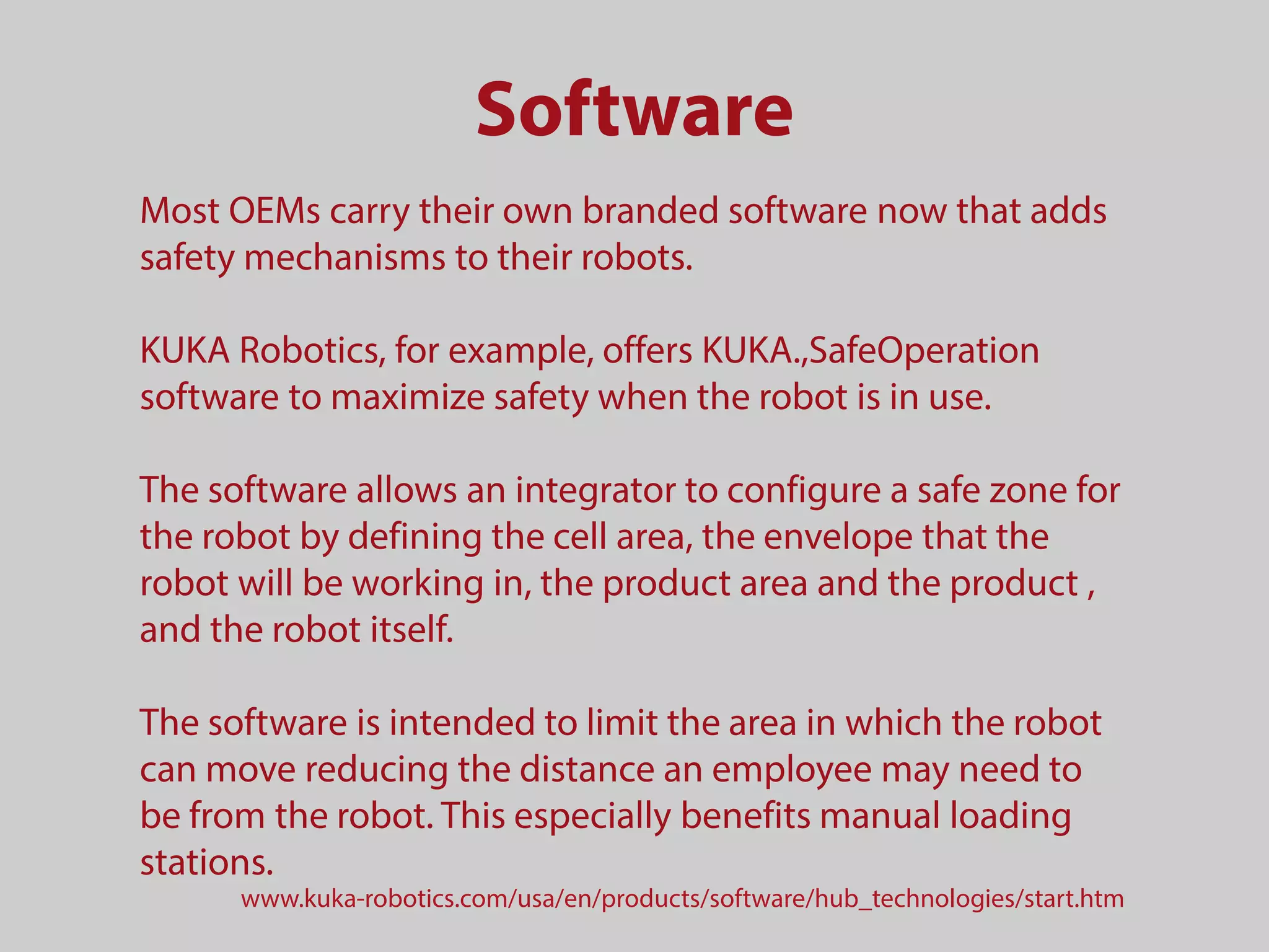 Software
Most OEMs carry their own branded software now that adds
safety mechanisms to their robots.
KUKA Robotics, for example, offers KUKA.,SafeOperation
software to maximize safety when the robot is in use.
The software allows an integrator to configure a safe zone for
the robot by defining the cell area, the envelope that the
robot will be working in, the product area and the product ,
and the robot itself.
The software is intended to limit the area in which the robot
can move reducing the distance an employee may need to
be from the robot. This especially benefits manual loading
stations.
www.kuka-robotics.com/usa/en/products/software/hub_technologies/start.htm
 