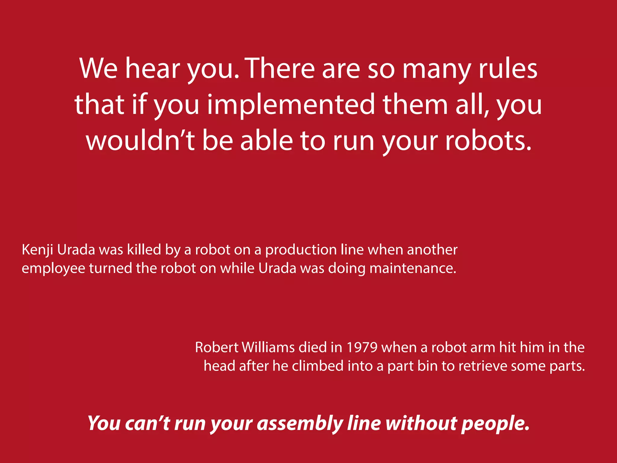 We hear you. There are so many rules
that if you implemented them all, you
wouldn’t be able to run your robots.
Kenji Urada was killed by a robot on a production line when another
employee turned the robot on while Urada was doing maintenance.
Robert Williams died in 1979 when a robot arm hit him in the
head after he climbed into a part bin to retrieve some parts.
You can’t run your assembly line without people.
 