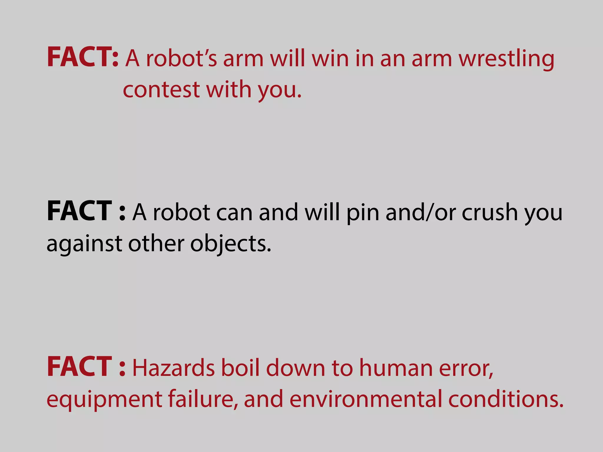 FACT: A robot’s arm will win in an arm wrestling
contest with you.
FACT : A robot can and will pin and/or crush you
against other objects.
FACT : Hazards boil down to human error,
equipment failure, and environmental conditions.
 