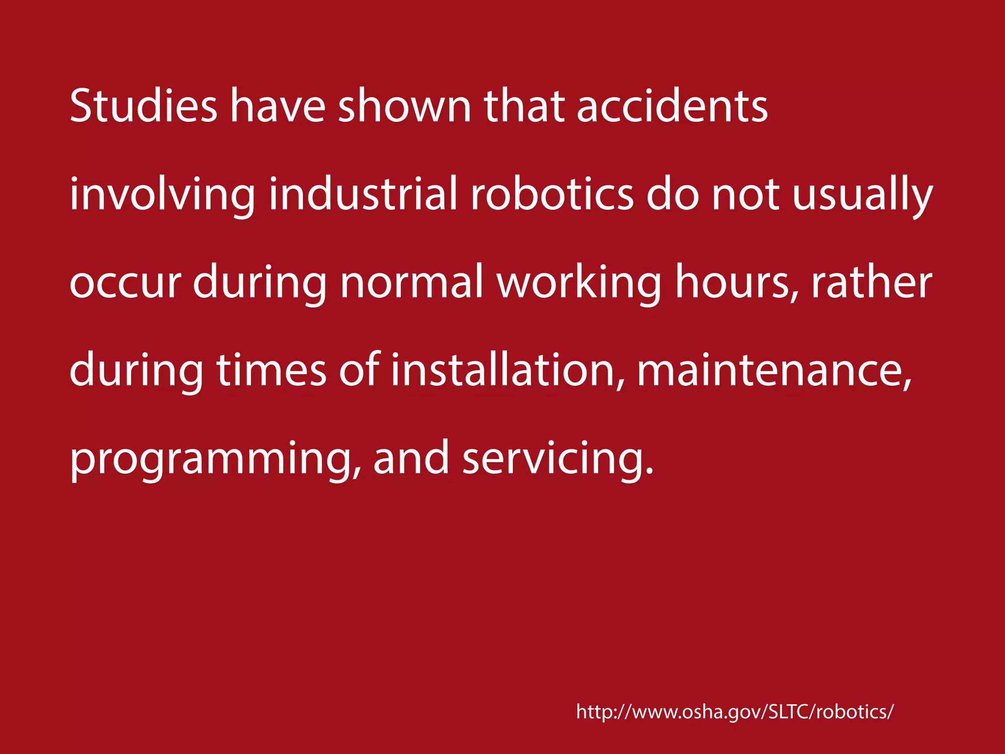 Studies have shown that accidents
involving industrial robotics do not usually
occur during normal working hours, rather
during times of installation, maintenance,
programming, and servicing.
http://www.osha.gov/SLTC/robotics/
 