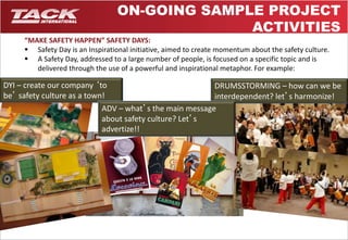 ON-GOING SAMPLE PROJECT 
“MAKE SAFETY HAPPEN” SAFETY DAYS: 
 Safety Day is an Inspirational initiative, aimed to create momentum about the safety culture. 
 A Safety Day, addressed to a large number of people, is focused on a specific topic and is 
delivered through the use of a powerful and inspirational metaphor. For example: 
7 
DYI – create our company ‘to 
be’ safety culture as a town! 
DRUMSSTORMING – how can we be 
interdependent? let’s harmonize! 
ADV – what’s the main message 
about safety culture? Let’s 
advertize!! 
ACTIVITIES 
 
