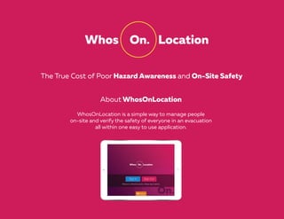 The True Cost of Poor Hazard Awareness and On-Site Safety
About WhosOnLocation
WhosOnLocation is a simple way to manage people
on-site and verify the safety of everyone in an evacuation
all within one easy to use application.
 