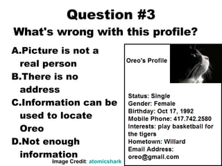 Question #3 Picture is not a real person There is no address Information can be used to locate Oreo Not enough information Image Credit :  atomicshark What's wrong with this profile? 
