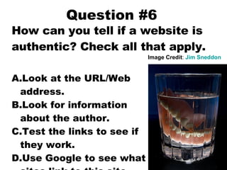 Question #6 How can you tell if a website is authentic? Check all that apply. Look at the URL/Web address. Look for information about the author. Test the links to see if they work. Use Google to see what sites link to this site. Image Credit :  Jim  Sneddon 