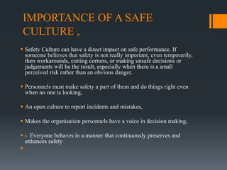 IMPORTANCE OF A SAFE
CULTURE ,
 Safety Culture can have a direct impact on safe performance. If
someone believes that safety is not really important, even temporarily,
then workarounds, cutting corners, or making unsafe decisions or
judgements will be the result, especially when there is a small
perceived risk rather than an obvious danger.
 Personnels must make safety a part of them and do things right even
when no one is looking,
 An open culture to report incidents and mistakes,
 Makes the organisation personnels have a voice in decision making,
 - Everyone behaves in a manner that continuously preserves and
enhances safety

 