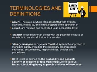 TERMINOLOGIES AND
DEFINITIONS
 Safety. The state in which risks associated with aviation
activities, related to, or in direct support of the operation of
 aircraft, are reduced and controlled to an acceptable level.
 *Hazard. A condition or an object with the potential to cause or
contribute to an aircraft incident or accident.
 *Safety management system (SMS). A systematic approach to
managing safety, including the necessary organizational
structures, accountability, responsibilities, policies and
procedures.
 RISK - Risk is defined as the probability and possible
severity of accident or loss from exposure to various
hazards, including injury to people and loss of resources.
 