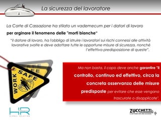 La sicurezza del lavoratore
La Corte di Cassazione ha stilato un vademecum per i datori di lavoro
per arginare il fenomeno delle "morti bianche“
“il datore di lavoro, ha l'obbligo di istruire i lavoratori sui rischi connessi alle attività
lavorative svolte e deve adottare tutte le opportune misure di sicurezza, nonché
l’effettiva predisposizione di queste”.
Ma non basta, il capo deve anche garantire "il
controllo, continuo ed effettivo, circa la
concreta osservanza delle misure
predisposte per evitare che esse vengano
trascurate o disapplicate".
 