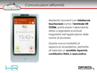 Mediante strumenti con interfacciainterfaccia
touchscreentouchscreen come il terminale HRterminale HR
TOTEMTOTEM, potrà essere il dipendente
stesso a segnalare eventuali
irregolarità nell’applicazione delle
norme di sicurezza.
Comunicazioni difformità
Questa nuova modalità di
approccio al problema, permette
all’azienda un sensibile risparmio
contributivo INAIL e assicurativo.
 
