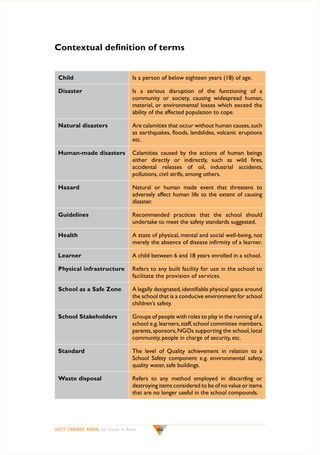 Contextual definition of terms
Child

Is a person of below eighteen years (18) of age.

Disaster

Is a serious disruption of the functioning of a
community or society, causing widespread human,
material, or environmental losses which exceed the
ability of the affected population to cope.

Natural disasters

Are calamities that occur without human causes, such
as earthquakes, floods, landslides, volcanic eruptions
etc.

Human-made disasters

Calamities caused by the actions of human beings
either directly or indirectly, such as wild fires,
accidental releases of oil, industrial accidents,
pollutions, civil strife, among others.

Hazard

Natural or human made event that threatens to
adversely affect human life to the extent of causing
disaster.

Guidelines

Recommended practices that the school should
undertake to meet the safety standards suggested.

Health

A state of physical, mental and social well-being, not
merely the absence of disease infirmity of a learner.

Learner

A child between 6 and 18 years enrolled in a school.

Physical infrastructure

Refers to any built facility for use in the school to
facilitate the provision of services.

School as a Safe Zone

A legally designated, identifiable physical space around
the school that is a conducive environment for school
children’s safety.

School Stakeholders

Groups of people with roles to play in the running of a
school e.g. learners, staff, school committee members,
parents, sponsors, NGOs supporting the school, local
community, people in charge of security, etc.

Standard

The level of Quality achievement in relation to a
School Safety component e.g. environmental safety,
quality water, safe buildings.

Waste disposal

Refers to any method employed in discarding or
destroying items considered to be of no value or items
that are no longer useful in the school compounds.

		

SAFETY STANDARDS MANUAL For Schools in Kenya

viii

 