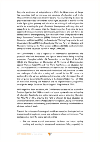 Since the attainment of independence in 1963, the Government of Kenya
has committed itself to improving the standards of education at all levels.
This commitment has been driven by several reasons, including the need to
provide education as a fundamental human right, education as a social vaccine
in the fight against poverty, and education as an integral and indispensable
vehicle for achieving the goals of national development and integration, and
peace. It is for this reason that the Government has from time to time
appointed various educational commissions, committees and task forces to
address various challenges facing our education sector. Examples include the
Kenya Education Commission (1964), National Committee on Educational
Objectives and Policies (1976), the Presidential Working Party on the Second
University in Kenya (1981); the Presidential Working Party on Education and
Manpower Training for the Next Decade and Beyond (1988), the Commission
of Inquiry in the Education System in Kenya (2000); etc.
The Government is also a signatory to international conventions and
protocols that have emphasised the right of every human being to quality
education. Examples include UN Convention on the Rights of the Child
(CRC), the Convention on Elimination of All Forms of Discrimination
against Women (CEDAW) and The World Conference on Education for
All. The Government’s commitment and seriousness in implementing the
recommendations of the international conventions and protocols to meet
the challenges of education training and research in the 21st century is
evidenced by the various policies and strategies so far developed. One of
the key policy documents this century is the Sessional Paper No. 1 of 2005
on Education, Training and Research and its implementation programme,
through the Kenya Education Sector Support Programme (KESSP).
With regard to basic education, the Government focuses on (as outlined in
Sessional Paper No. 1 of 2005) promotion of access, equity, relevance and quality
of education. Specifically, the policy framework aims at achieving Education
For All(EFA) by 2015, ensuring the right of children to basic education as
underscored in the Children’s Act (2001), increasing access, equity and relevance
of basic education, and delivering quality services efficiently and effectively at
all times and at all levels.
Towards the realisation of the set goals, the Government has developed various
interventional strategies to ensure safe and secure school environments. This
strategy arises from the strong conviction that:
w	 Safe and secure school environments facilitates and fosters quality
teaching and learning in educational institutions. Safety, especially in

SAFETY STANDARDS MANUAL For Schools in Kenya



 