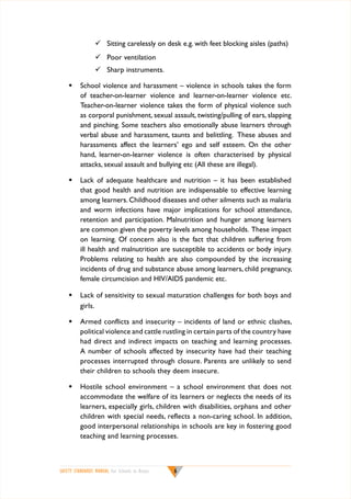 	 Sitting carelessly on desk e.g. with feet blocking aisles (paths)
	 Poor ventilation
	 Sharp instruments.
w	 School violence and harassment – violence in schools takes the form
of teacher-on-learner violence and learner-on-learner violence etc.
Teacher-on-learner violence takes the form of physical violence such
as corporal punishment, sexual assault, twisting/pulling of ears, slapping
and pinching. Some teachers also emotionally abuse learners through
verbal abuse and harassment, taunts and belittling. These abuses and
harassments affect the learners’ ego and self esteem. On the other
hand, learner-on-learner violence is often characterised by physical
attacks, sexual assault and bullying etc (All these are illegal).
w	 Lack of adequate healthcare and nutrition – it has been established
that good health and nutrition are indispensable to effective learning
among learners. Childhood diseases and other ailments such as malaria
and worm infections have major implications for school attendance,
retention and participation. Malnutrition and hunger among learners
are common given the poverty levels among households. These impact
on learning. Of concern also is the fact that children suffering from
ill health and malnutrition are susceptible to accidents or body injury.
Problems relating to health are also compounded by the increasing
incidents of drug and substance abuse among learners, child pregnancy,
female circumcision and HIV/AIDS pandemic etc.
w	 Lack of sensitivity to sexual maturation challenges for both boys and
girls.
w	 Armed conflicts and insecurity – incidents of land or ethnic clashes,
political violence and cattle rustling in certain parts of the country have
had direct and indirect impacts on teaching and learning processes.
A number of schools affected by insecurity have had their teaching
processes interrupted through closure. Parents are unlikely to send
their children to schools they deem insecure.
w	 Hostile school environment – a school environment that does not
accommodate the welfare of its learners or neglects the needs of its
learners, especially girls, children with disabilities, orphans and other
children with special needs, reflects a non-caring school. In addition,
good interpersonal relationships in schools are key in fostering good
teaching and learning processes.

SAFETY STANDARDS MANUAL For Schools in Kenya



 