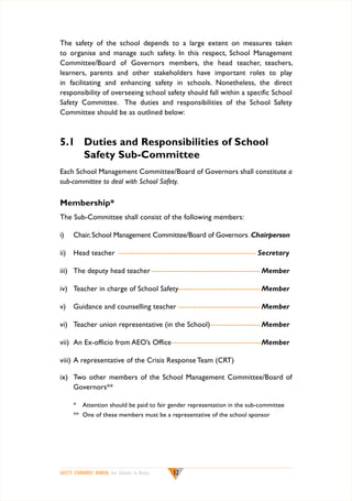The safety of the school depends to a large extent on measures taken
to organise and manage such safety. In this respect, School Management
Committee/Board of Governors members, the head teacher, teachers,
learners, parents and other stakeholders have important roles to play
in facilitating and enhancing safety in schools. Nonetheless, the direct
responsibility of overseeing school safety should fall within a specific School
Safety Committee. The duties and responsibilities of the School Safety
Committee should be as outlined below:

5.1	 Duties and Responsibilities of School
Safety Sub-Committee
Each School Management Committee/Board of Governors shall constitute a
sub-committee to deal with School Safety.

Membership*
The Sub-Committee shall consist of the following members:
i)	

Chair, School Management Committee/Board of Governors..Chairperson

ii)	 Head teacher ------------------------------------------------------- Secretary
iii)	 The deputy head teacher--------------------------------------------- Member
iv)	 Teacher in charge of School Safety- -------------------------------- Member
v)	 Guidance and counselling teacher---------------------------------- Member
vi)	 Teacher union representative (in the School)- ------------------- Member
vii)	 An Ex-officio from AEO’s Office------------------------------------ Member
viii)	A representative of the Crisis Response Team (CRT)
ix)	 Two other members of the School Management Committee/Board of
Governors**
* 	 Attention should be paid to fair gender representation in the sub-committee
**	 One of these members must be a representative of the school sponsor

SAFETY STANDARDS MANUAL For Schools in Kenya

12

 